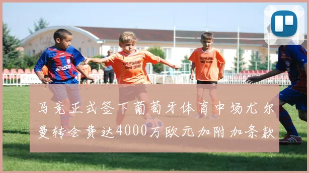 马竞正式签下葡萄牙体育中场尤尔曼转会费达4000万欧元加附加条款
