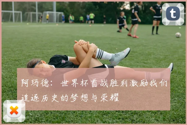 阿玛德：世界杯首战胜利激励我们追逐历史的梦想与荣耀