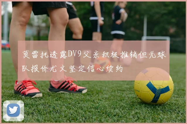 莫雷托透露DV9父亲积极推销但无球队报价尤文坚定信心续约