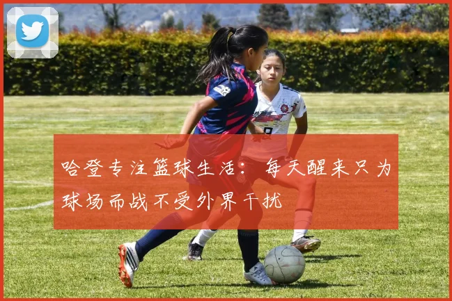 哈登专注篮球生活：每天醒来只为球场而战不受外界干扰