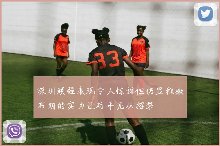 深圳顽强表现令人惊讶但仍显稚嫩布朗的实力让对手无从招架