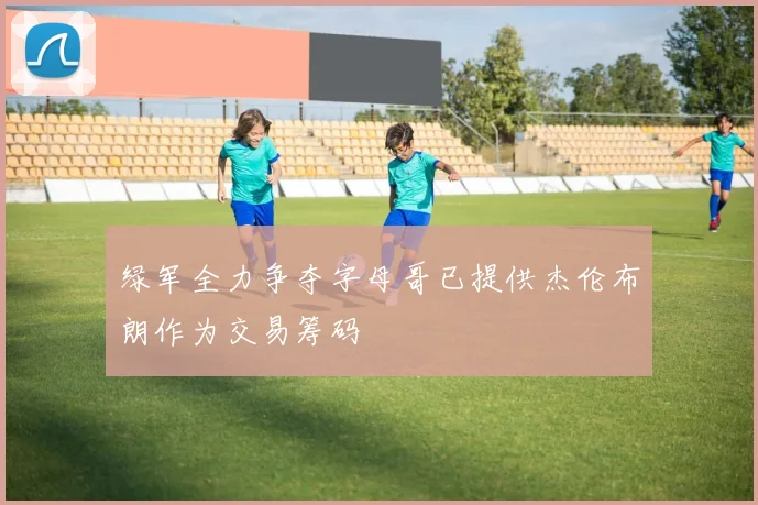 绿军全力争夺字母哥已提供杰伦布朗作为交易筹码