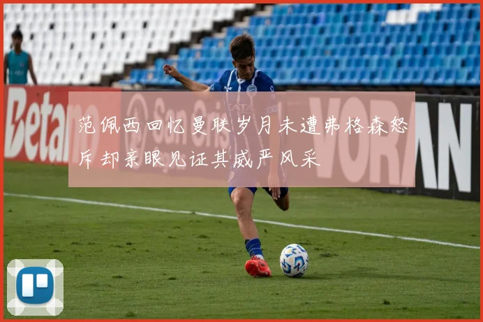 范佩西回忆曼联岁月未遭弗格森怒斥却亲眼见证其威严风采