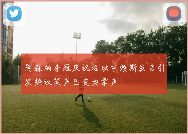阿森纳夺冠庆祝活动中赖斯发言引发热议笑声已变为掌声