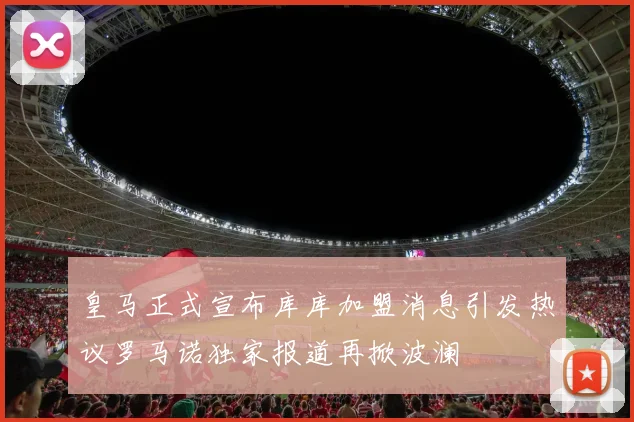 皇马正式宣布库库加盟消息引发热议罗马诺独家报道再掀波澜